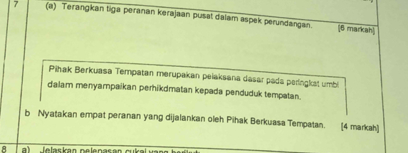 7 (a) Terangkan tiga peranan kerajaan pusat dalam aspek perundangan. 
[6 markah] 
Pihak Berkuasa Tempatan merupakan pelaksana dasar pada peringkat umbi 
dalam menyampaikan perhikdmatan kepada penduduk tempatan. 
b Nyatakan empat peranan yang dijalankan oleh Pihak Berkuasa Tempatan. [4 markah) 
8 a) lelaskan pelenasan cu kal