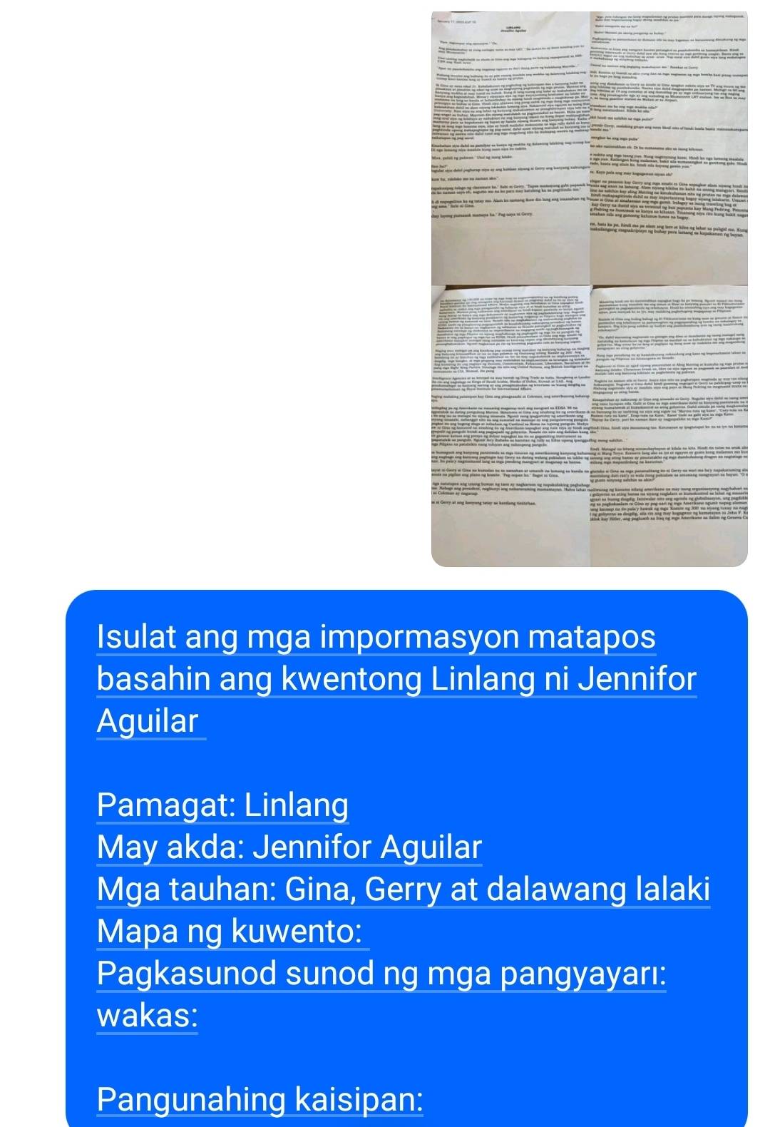 Ga 



T Thể li n ht tự taber m. Nam ko namang le đo lang sng loassshan ng bậ 
aytg 
Isulat ang mga impormasyon matapos 
basahin ang kwentong Linlang ni Jennifor 
Aguilar 
Pamagat: Linlang 
May akda: Jennifor Aguilar 
Mga tauhan: Gina, Gerry at dalawang lalaki 
Mapa ng kuwento: 
Pagkasunod sunod ng mga pangyayarı: 
wakas: 
Pangunahing kaisipan: