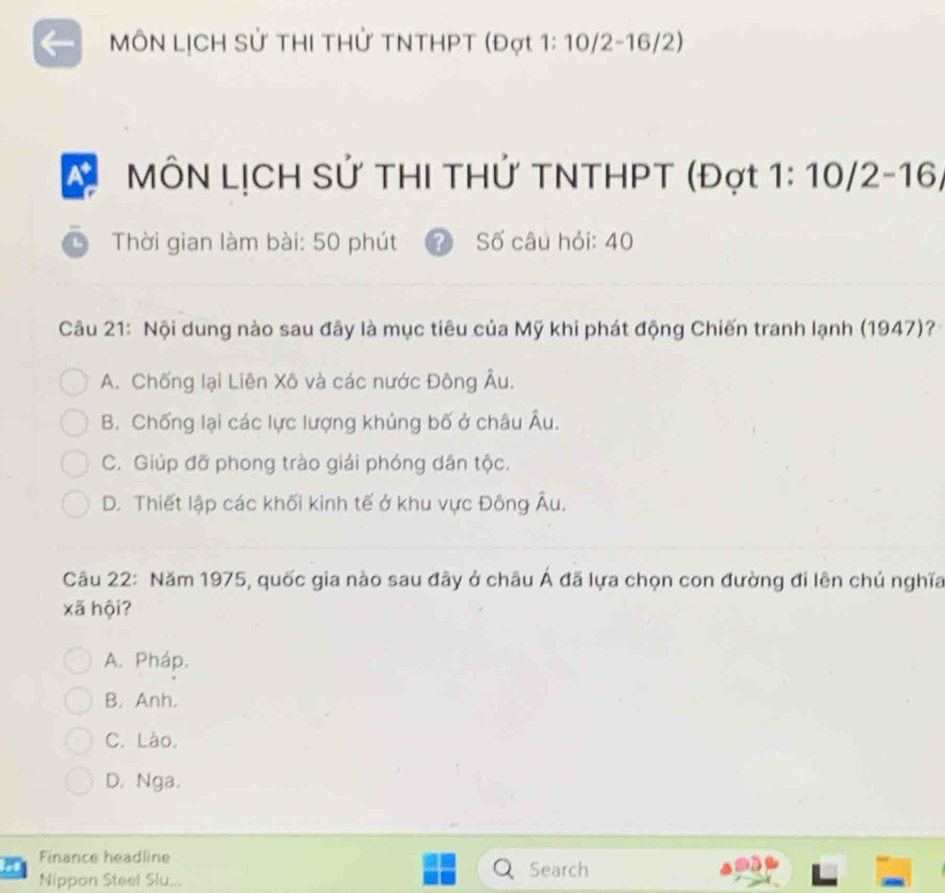 MÔN LỊCH Sử THI THử TNTHPT (Đợt 1: 10/2-16/2)
At MÔN LỊCH Sử THI THỨ TNTHPT (Đợt 1: 10/2 -16/
Thời gian làm bài: 50 phút Số câu hỏi: 40
Câu 21: Nội dung nào sau đây là mục tiêu của Mỹ khi phát động Chiến tranh lạnh (1947)?
A. Chống lại Liên Xô và các nước Đông Âu.
B. Chống lại các lực lượng khủng bố ở châu Âu.
C. Giúp đỡ phong trào giải phóng dân tộc.
D. Thiết lập các khối kinh tế ở khu vực Đông Âu.
Câu 22: Năm 1975, quốc gia nào sau đây ở châu Á đã lựa chọn con đường đi lên chủ nghĩa
xã hội?
A. Pháp.
B. Anh.
C. Lào.
D. Nga.
Finance headline
Nippon Steel Slu...
Search