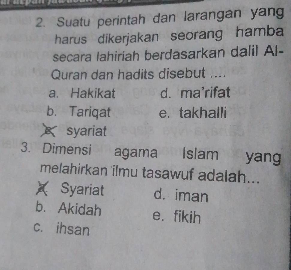 Suatu perintah dan larangan yang
harus dikerjakan seorang hamba
secara lahiriah berdasarkan dalil Al-
Quran dan hadits disebut ....
a. Hakikat d. ma'rifat
b. Tariqat e. takhalli
syariat
3. Dimensi agama Islam yang
melahirkan ilmu tasawuf adalah...
Syariat d. iman
b. Akidah e. fikih
c. ihsan