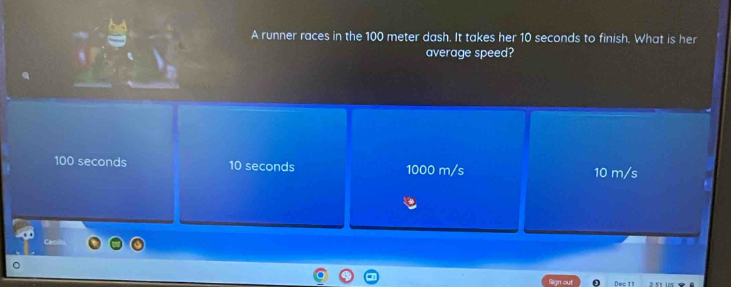 A runner races in the 100 meter dash. It takes her 10 seconds to finish. What is her
average speed?
100 seconds 10 seconds 1000 m/s 10 m/s
n out Dec 11