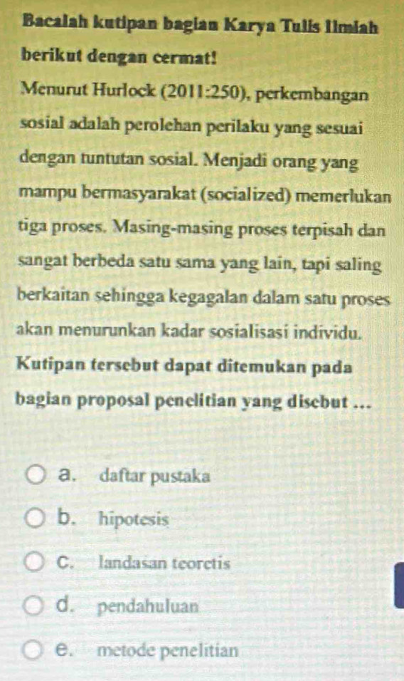 Bacalah kutipan bagian Karya Tulis Iimiah
berikut dengan cermat!
Menurut Hurlock (2011:250), perkembangan
sosial adalah perolehan perilaku yang sesuai
dengan tuntutan sosial. Menjadi orang yang
mampu bermasyarakat (socialized) memerlukan
tiga proses. Masing-masing proses terpisah dan
sangat berbeda satu sama yang lain, tapi saling
berkaitan sehingga kegagalan dalam satu proses
akan menurunkan kadar sosialisasi individu.
Kutipan tersebut dapat ditemukan pada
bagian proposal penelitian yang disebut ...
a. daftar pustaka
b. hipotesis
C. landasan teorctis
d. pendahuluan
e. metode penelitian