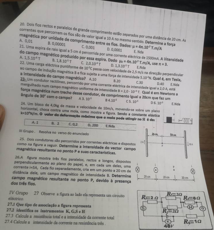 Dois fios rectos e paralelos de grande comprimento estão separados por uma distância de 20 cm. As
correntes que percorrem os fios são de valor igual a 10 A no mesmo sentido. Determine a força
magnética por unidade de comprimento entre os fios. Dados:
A. 0,01 B. 0,00001 C. 0,001 D. 0,0001 mu =4π .10^(-7)T.m/A E. Nda
21. Uma espira de raio igual a 5 cm é percorrida por uma corrente eléctrica de 1500mA. A intensidade
do campo magnético produzido por essa espira. Dado mu _0=4π .10^(-7)T.m/A
A. 1,5.10^(-6)T B. 1,8.10^(-5)T C. 2,0.10^(-4)T D. 1,3.10^(-5)T , use π =3.
E.Nda
22. Uma carga eléctrica puntiforme de 10^(-5)C passa com velocidade de 2,5 m/s na direcção perpendicular
ao campo de indução magnética B e fica sujeita a uma força de intensidade 5.10^(-4)N. Qual é, em Tesla,
a intensidade do campo magnético? A.10 B.20 E.Nda
C.30 D.40
23- Um condutor rectilíneo, percorrido por uma corrente eléctrica de intensidade igual a 2,0 A, está
mergulhado num campo magnético uniforme de intensidade B=2,0· 10^(-4)T Qual é em Newtons a
força magnética num trecho desse condutor, de comprimento Igual a 20cm que faz um
ângulo de 30° com o campo? A 3. 10^(-5) B4.10^(-5) C 5. 10^(-5) D 6. 10^(-5) E.Nda
24. Um bloco de 4,0kg de massa e velocidade de 10m/s, movendo-se sobre um plano
horizontal, choca contra uma mola, como mostra a figura. Sendo a constante elástica
k=10^4N/m. O valor da deformação máxima que a mola pode atingir no S1 é des
A. 1 B. 2 C. 0,2 D. 200 E.Nda
III Grupo . Resolva no verso do enunciado 
25. Dois condutores são percorridos por correntes eléctricas e dispostos
como na figura a seguir. Determine a intensidade do vector campo
magnético resultante no ponto P e suas características.
26.A figura mostra três fios paralelos, rectos e longos, dispostos
perpendicularmente ao plano do papel, e, em cada um deles, uma
corrente I=5A , Cada fio separadamente, cria em um ponto a 20 cm de
distância dele, um campo magnético de intensidade B. Determine
campo magnético resultante no ponto P, devido à presença
dos três fios.
IV Grupo 27 Observe a figura ao lado ela representa um circuito
eléctrico.
27.1 Que tipo de associação a figura representa 
27.2 identifica os instrumentos K, G,S e H
27.3 Calcule a resistência total e a intensidade da corrente total
27.4 Calcule a intensidade da corrente na resistência três .