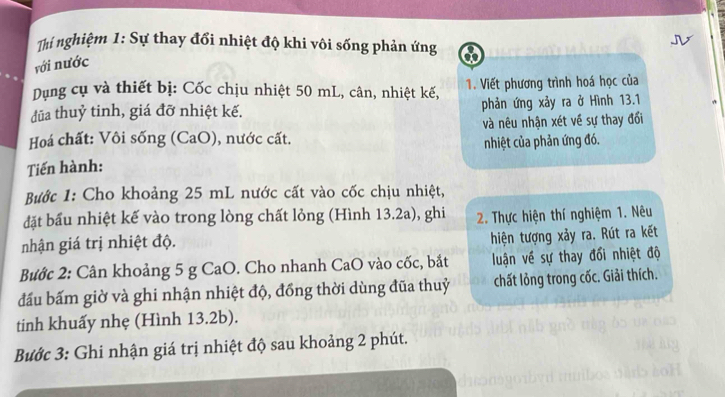 Thí nghiệm 1: Sự thay đổi nhiệt độ khi vôi sống phản ứng 
với nước 
Dụng cụ và thiết bị: Cốc chịu nhiệt 50 mL, cân, nhiệt kế, 1. Viết phương trình hoá học của 
đũa thuỷ tinh, giá đỡ nhiệt kế. phản ứng xảy ra ở Hình 13.1
và nêu nhận xét về sự thay đối 
Hoá chất: Vôi sống (CaO), nước cất. 
nhiệt của phản ứng đó. 
Tiến hành: 
Bước 1: Cho khoảng 25 mL nước cất vào cốc chịu nhiệt, 
đặt bầu nhiệt kế vào trong lòng chất lỏng (Hình 13.2a), ghi 2 Thực hiện thí nghiệm 1. Nêu 
nhận giá trị nhiệt độ. 
hiện tượng xảy ra. Rút ra kết 
Bước 2: Cân khoảng 5 g CaO. Cho nhanh CaO vào cốc, bắt luận về sự thay đổi nhiệt độ 
đấu bấm giờ và ghi nhận nhiệt độ, đồng thời dùng đũa thuỷ chất lỏng trong cốc. Giải thích. 
tinh khuấy nhẹ (Hình 13.2b). 
Bước 3: Ghi nhận giá trị nhiệt độ sau khoảng 2 phút.