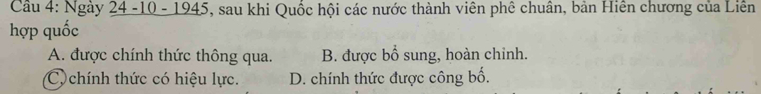 Cầu 4: Ngày 24 -10 - 1945, sau khi Quốc hội các nước thành viên phê chuân, bản Hiên chương của Liên
hợp quốc
A. được chính thức thông qua. B. được bổ sung, hoàn chỉnh.
C chính thức có hiệu lực. D. chính thức được công bố.