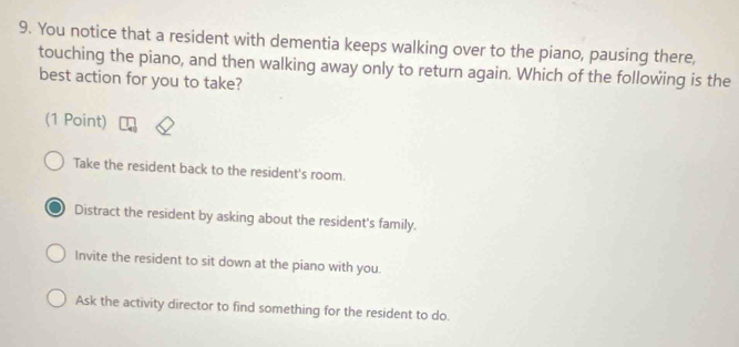 You notice that a resident with dementia keeps walking over to the piano, pausing there,
touching the piano, and then walking away only to return again. Which of the following is the
best action for you to take?
(1 Point)
Take the resident back to the resident's room.
Distract the resident by asking about the resident's family.
Invite the resident to sit down at the piano with you.
Ask the activity director to find something for the resident to do.