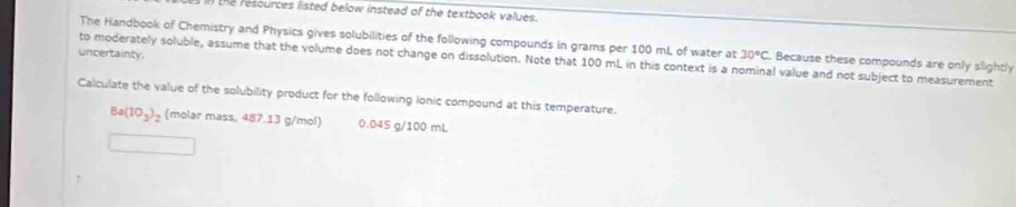 the resources listed below instead of the textbook values. 
The Handbook of Chemistry and Physics gives solubilities of the following compounds in grams per 100 mL of water at 30°C Because these compounds are only slightly 
uncertainty. 
to moderately soluble, assume that the volume does not change on dissolution. Note that 100 mL in this context is a nominal value and not subject to measurement 
Calculate the value of the solubility product for the following Ionic compound at this temperature.
Ba(10_3)_2 (molar mass, 487.13 g/mol) 0.045 g/100 mL