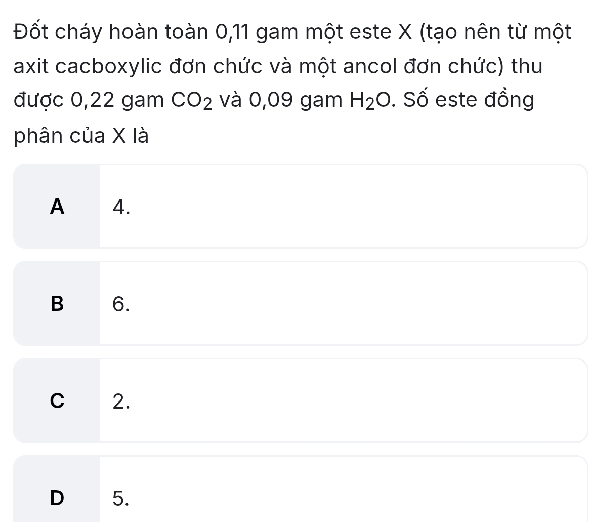 Đốt cháy hoàn toàn 0, 11 gam một este X (tạo nên từ một
axit cacboxylic đơn chức và một ancol đơn chức) thu
được 0,22 gam CO_2 và 0,09 gam H_2O. Số este đồng
phân của X là
A ₹4.
B 6.
C 2.
D 5.