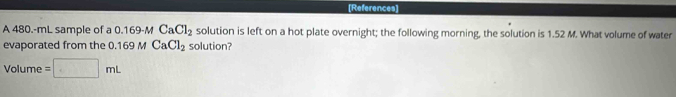 [References] 
A 480.-mL sample of a 0.169-M CaCl_2 solution is left on a hot plate overnight; the following morning, the solution is 1.52 M. What volume of water 
evaporated from the 0.169 M CaCl_2 solution? 
Volume =□ mL