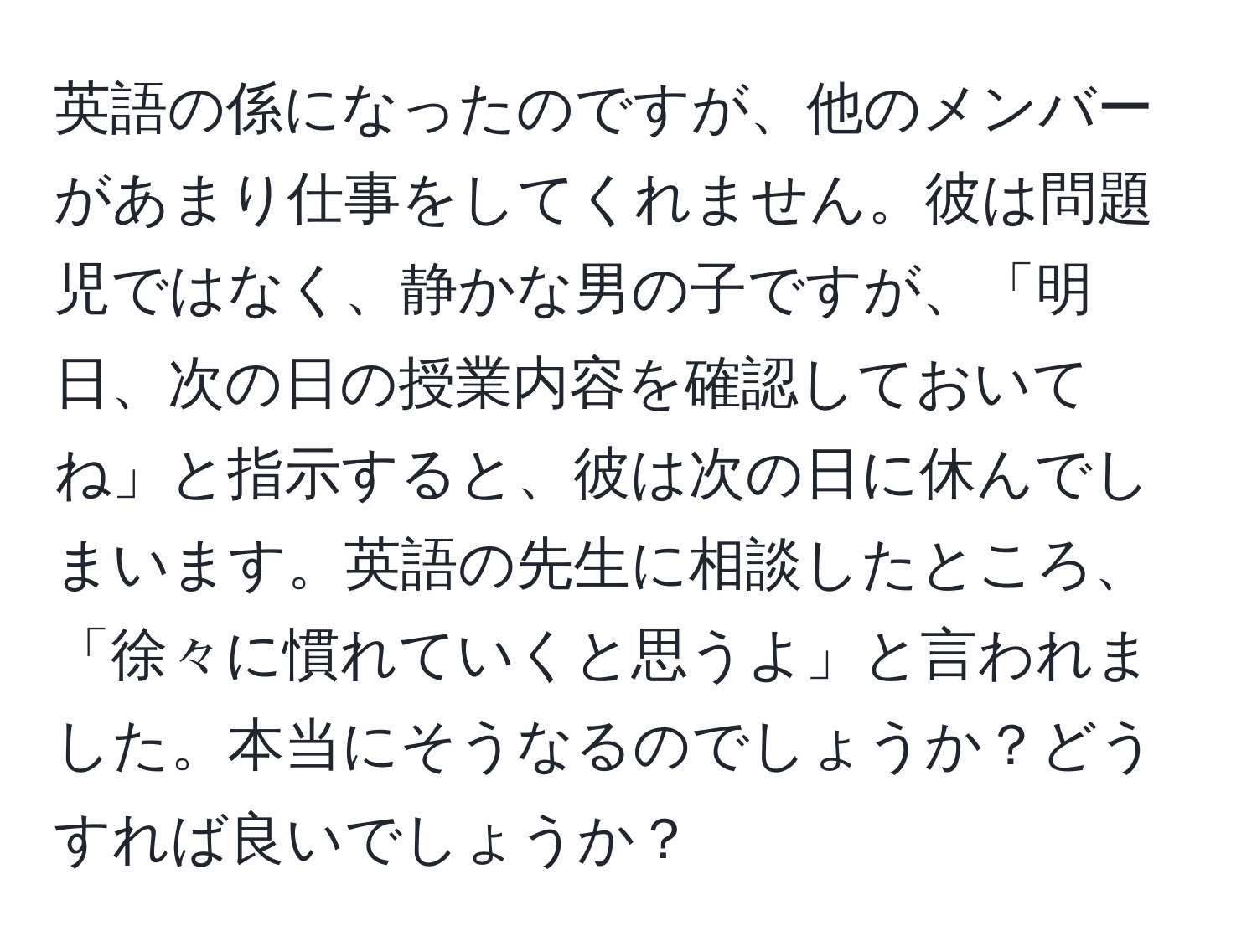 英語の係になったのですが、他のメンバーがあまり仕事をしてくれません。彼は問題児ではなく、静かな男の子ですが、「明日、次の日の授業内容を確認しておいてね」と指示すると、彼は次の日に休んでしまいます。英語の先生に相談したところ、「徐々に慣れていくと思うよ」と言われました。本当にそうなるのでしょうか？どうすれば良いでしょうか？