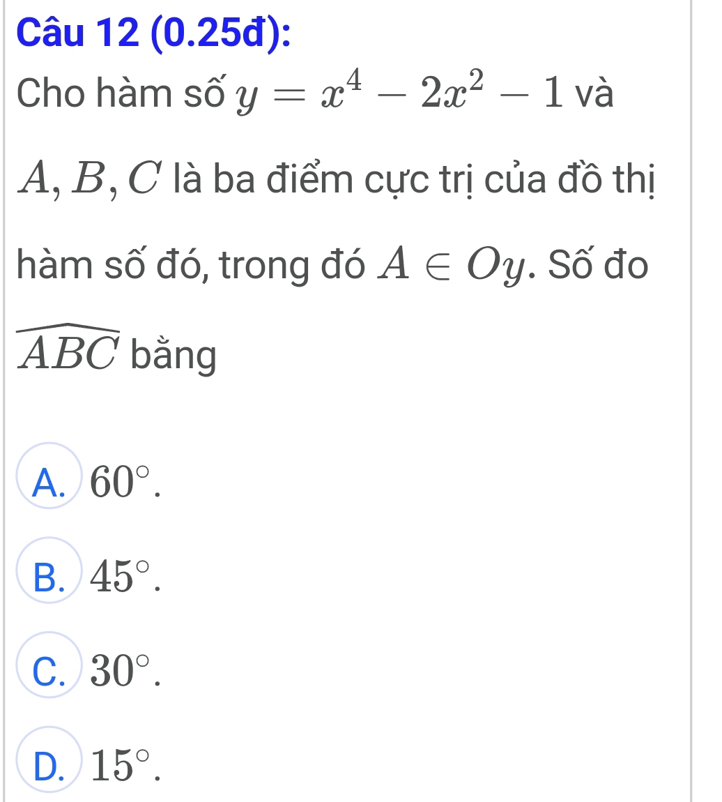 (0.25đ):
Cho hàm số y=x^4-2x^2-1 và
A, B, C là ba điểm cực trị của đồ thị
hàm số đó, trong đó A∈ Oy. Số đo
widehat ABC bằng
A. 60°.
B. 45°.
C. 30°.
D. 15°.