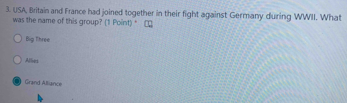 USA, Britain and France had joined together in their fight against Germany during WWII. What
was the name of this group? (1 Point) * ₹
Big Three
Allies
Grand Alliance