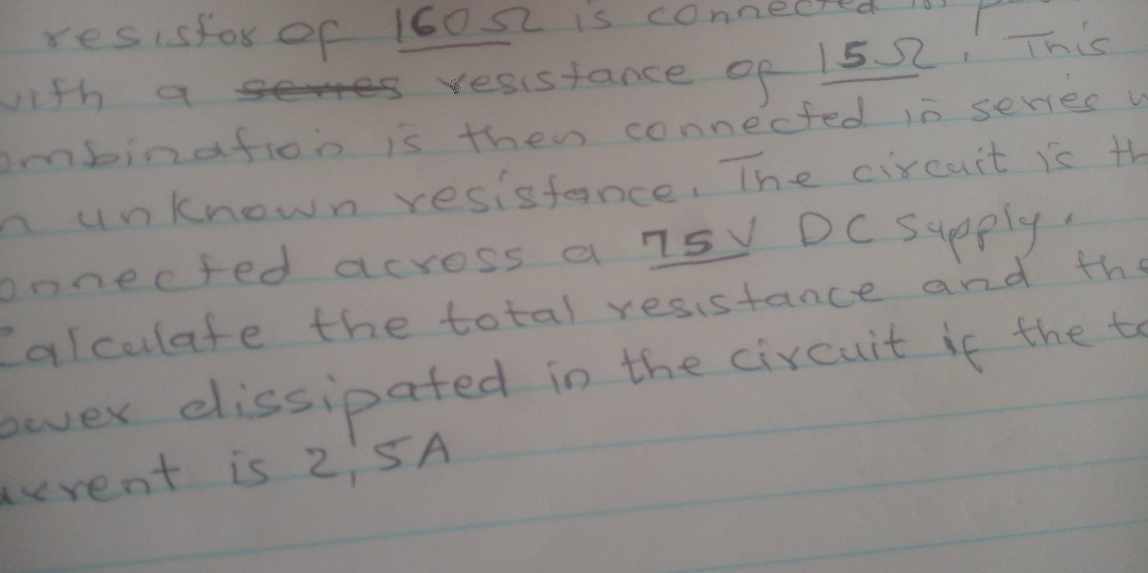 resisfor of 16022 is connecred 1o r 
with as resustance of 15 2, This 
imbinafion is then connected in serves v 
n unknown resisfance, The circuit is th 
onnected across a 7sy DC Supply. 
Caiculate the total resistance and the 
eover elissipated in the circuit if the to 
rent is 2:5A