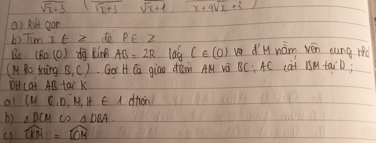 sqrt(x+3)(sqrt(x+3)sqrt(x+1), x+4sqrt(x+3))
a) Rut gon 
b) Tum xtz de p∈ Z
B_2 (RO(O) overline d9 kinh AB=2R lag C∈ (0) vo dM nám wén cung hRd 
(ly Ro frung B_2C) Gor H ea giao dcām A và BC : Ae cat BM taib) 
OH cat AB tar K 
al CMC, D, M, H∈ A drron 
b) △ DCM c △ DBA. 
c) widehat CKM=widehat LOM