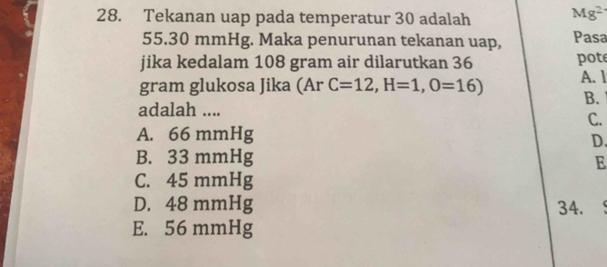 Tekanan uap pada temperatur 30 adalah
Mg^2
55.30 mmHg. Maka penurunan tekanan uap, Pasa
jika kedalam 108 gram air dilarutkan 36 pote
gram glukosa Jika (Ar C=12, H=1, O=16)
A. 1
B.
adalah ....
C.
A. 66 mmHg
D.
B. 33 mmHg
E
C. 45 mmHg
D. 48 mmHg 34.
E. 56 mmHg