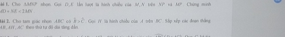 ài 1. Cho △ MNP nhọn. Gọi D,E lần lượt là hình chiếu của M,N trên NP và MP. Chứng minh
AD+NE<2MN</tex>. 
3ài 2. Cho tam giác nhọn ABC có widehat B>widehat C. Gọi H là hình chiếu của A trên BC. Sắp xếp các đoạn thắng
AB, AH , AC theo thứ tự độ dài tăng dần.
widehat ADC(D-∠ C)