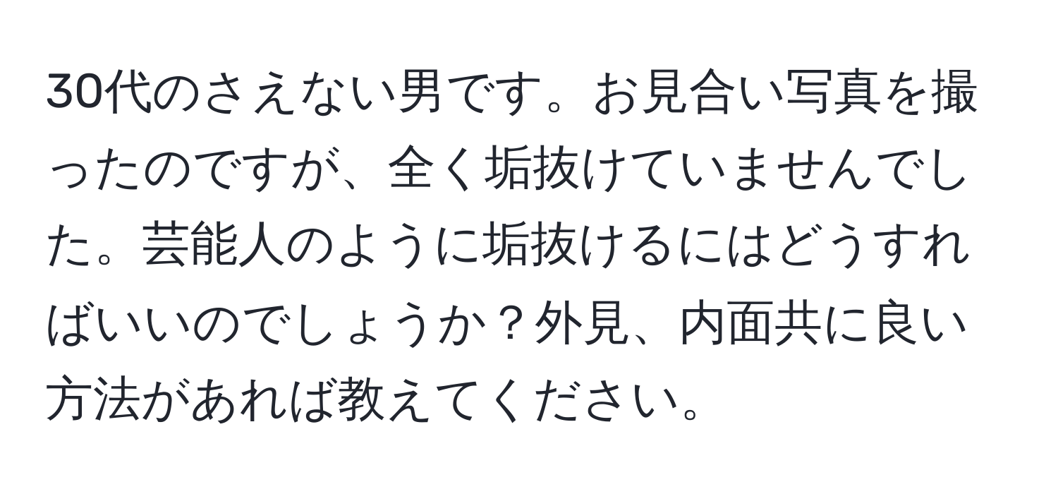 30代のさえない男です。お見合い写真を撮ったのですが、全く垢抜けていませんでした。芸能人のように垢抜けるにはどうすればいいのでしょうか？外見、内面共に良い方法があれば教えてください。