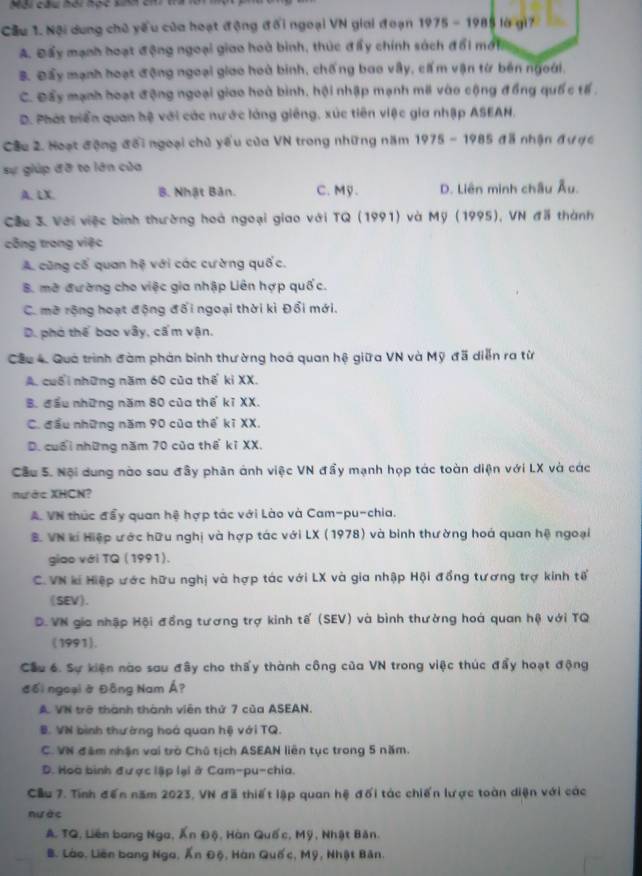 Cầu 1. Nội dung chủ yếu của hoạt động đổi ngoại VN giai đoạn 1975 - 1985 là gi7
A. Đấy mạnh hoạt động ngoại giao hoà bình, thúc đẩy chính sách đổi mới
B. Đầy mạnh hoạt động ngoại giao hoà binh, chống bao vẫy, cấm vận từ bên ngoới.
C. Đẩy mạnh hoạt động ngoại giao hoà bình, hội nhập mạnh mã vào cộng đồng quố c tế .
D. Phát triển quan hệ với các nước làng giêng, xúc tiên việc gia nhập ASEAN.
Câu 2. Hoạt động đổi ngoại chủ yểu của VN trong những năm 1975 - 1985 đã nhận đư ợc
sự giúp đỡ to lớn của
A. LX. B. Nhật Bản. C. Mỹ. D. Liên minh châu Âu.
Cầu 3. Với việc bình thường hoà ngoại giao với TQ (1991) và Mỹ (1995), VN đã thành
công trong việc
A cũng cổ quan hệ với các cường quốc.
B. mở đường cho việc gia nhập Liên hợp quốc.
C. mở rộng hoạt động đối ngoại thời kì Đổi mới.
D. phó thế bao vây, cấ m vận.
Cầu 4. Quả trình đàm phản binh thường hoá quan hệ giữa VN và Mỹ đã diễn ra từ
A. cuối những năm 60 của thế ki XX.
B. đầu những năm 80 của thế kĩ XX.
C. đầu những năm 90 của thế kĩ XX.
D. cuối những năm 70 của thể kỉ XX.
Cầu S. Nội dung nào sau đầy phân ảnh việc VN đẩy mạnh họp tác toàn diện với LX và các
nước XHCN?
A. VN thúc đẩy quan hệ hợp tác với Lào và Cam-pu-chia.
B. VN ki Hiệp ước hữu nghị và hợp tác với LX (1978) và binh thường hoá quan hệ ngoại
giao với TQ (1991).
C. VN k Hiệp ước hữu nghị và hợp tác với LX và gia nhập Hội đồng tương trợ kinh tế
(SEV).
D. VN gia nhập Hội đồng tương trợ kinh tế (SEV) và bình thường hoá quan hộ với TQ
(1991).
Cầu 6. Sự kiện nào sau đây cho thấy thành công của VN trong việc thúc đẩy hoạt động
đối ngoại ở Đông Nam Á?
A. VN trở thành thành viên thứ 7 của ASEAN.
B. VN bình thường hoá quan hệ với TQ.
C. VN đâm nhận vai trò Chủ tịch ASEAN liên tục trong 5 năm.
D. Hoà bình được lập lại ở Cam-pu-chia.
Cầu 7. Tính đến năm 2023, VN đã thiết lập quan hệ đối tác chiến lược toàn diện với các
nước
A. TQ, Liên bang Nga, Ấn Độ, Hàn Quốc, Mỹ, Nhật Bản.
B. Lào, Liên bang Nga, Ấn Độ, Hàn Quốc, Mỹ, Nhật Bản.