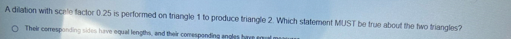 A dilation with scale factor 0.25 is performed on triangle 1 to produce triangle 2. Which statement MUST be true about the two triangles?
Their corresponding sides have equal lengths, and their corresponding angles have equal