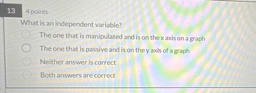 13 4 points
What is an independent variable?
The one that is manipulated and is on the x axis on a graph
The one that is passive and is on the y axis of a graph
Neither answer is correct
Both answers are correct