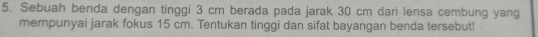 Sebuah benda dengan tinggi 3 cm berada pada jarak 30 cm dari lensa cembung yang 
mempunyai jarak fokus 15 cm. Tentukan tinggi dan sifat bayangan benda tersebut!