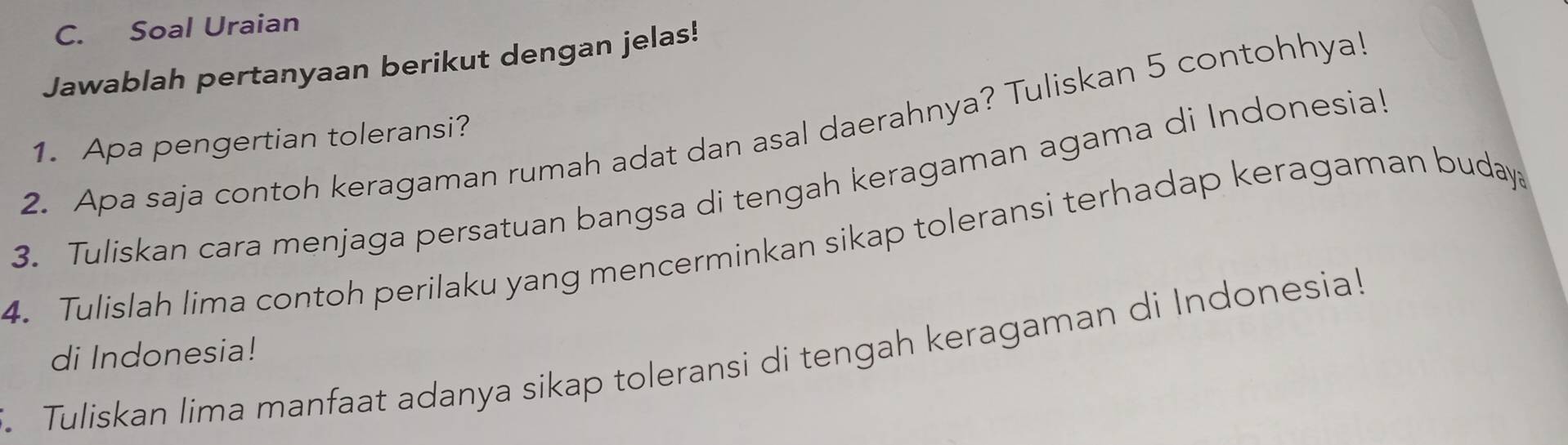 Soal Uraian 
Jawablah pertanyaan berikut dengan jelas! 
2. Apa saja contoh keragaman rumah adat dan asal daerahnya? Tuliskan 5 contohhya! 
1. Apa pengertian toleransi? 
3. Tuliskan cara menjaga persatuan bangsa di tengah keragaman agama di Indonesial 
4. Tulislah lima contoh perilaku yang mencerminkan sikap toleransi terhadap keragaman buday 
di Indonesia! 
Tuliskan lima manfaat adanya sikap toleransi di tengah keragaman di Indonesia!