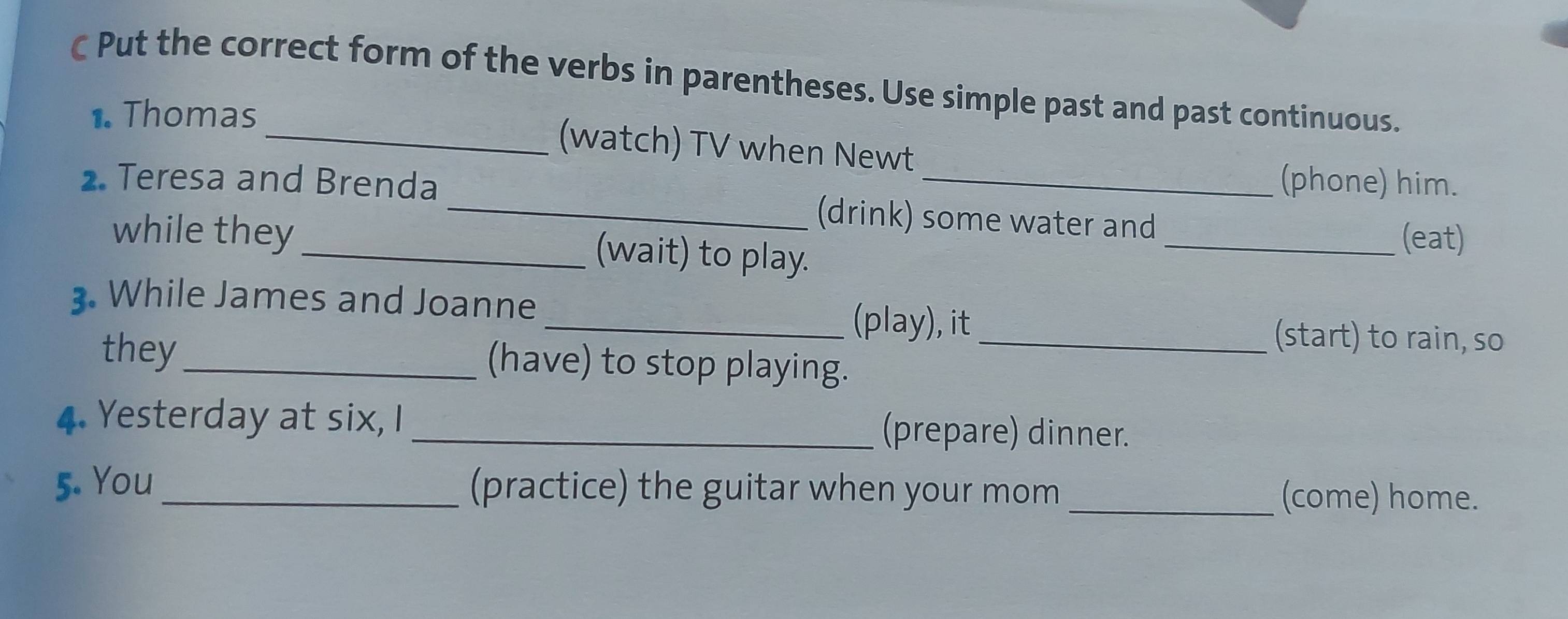 Put the correct form of the verbs in parentheses. Use simple past and past continuous. 
1. Thomas 
_(watch) TV when Newt 
(phone) him. 
2. Teresa and Brenda _(drink) some water and 
while they _(wait) to play. 
_(eat) 
. While James and Joanne _(play), it 
(start) to rain, so 
they _(have) to stop playing._ 
4. Yesterday at six, I _(prepare) dinner. 
5. You _(practice) the guitar when your mom _(come) home.