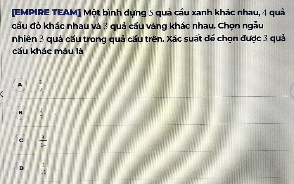 [EMPIRE TEAM] Một bình đựng 5 quả cầu xanh khác nhau, 4 quả
cầu đỏ khác nhau và 3 quả cầu vàng khác nhau. Chọn ngẫu
nhiên 3 quả cầu trong quả cầu trên. Xác suất để chọn được 3 quả
cầu khác màu là
A  3/5 
B frac 3
C  3/14 
D  3/11 