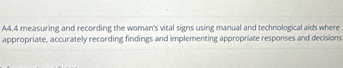 A4.4 measuring and recording the woman’s vital signs using manual and technological aids where 
appropriate, accurately recording findings and implementing appropriate responses and decisions