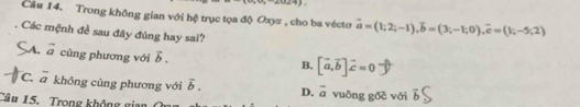  1/2≤ 4
Câu 14. Trong không gian với hệ trục tọa độ Oxyz , cho ba vécto vector a=(1;2;-1), vector b=(3;-1;0), vector c=(1;-5;2)
Các mệnh đề sau đây đúng hay sai?
A. vector a cùng phương với vector b.
B. [vector a,vector b]vector c=0
C. a không cùng phương với overline b. D. vector a vuðng gõð với overline b
Câu 15. Trong không gian