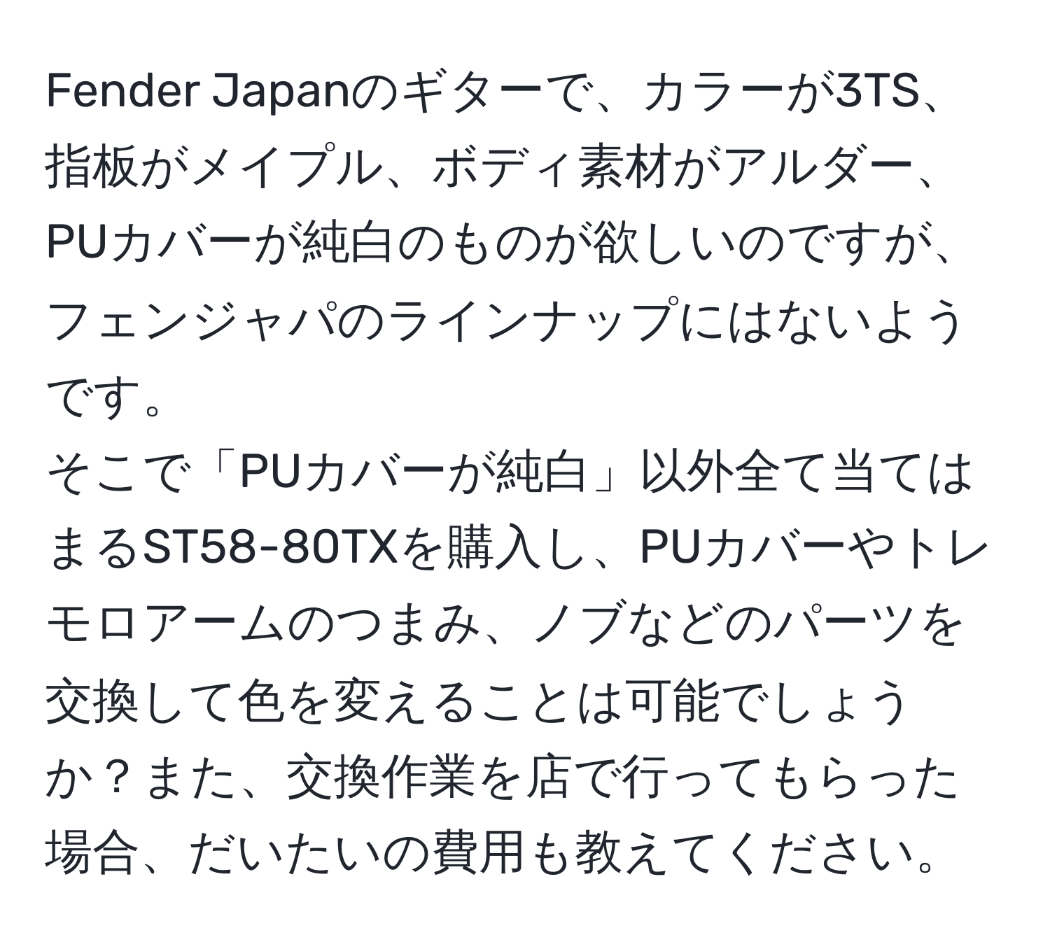 Fender Japanのギターで、カラーが3TS、指板がメイプル、ボディ素材がアルダー、PUカバーが純白のものが欲しいのですが、フェンジャパのラインナップにはないようです。  
そこで「PUカバーが純白」以外全て当てはまるST58-80TXを購入し、PUカバーやトレモロアームのつまみ、ノブなどのパーツを交換して色を変えることは可能でしょうか？また、交換作業を店で行ってもらった場合、だいたいの費用も教えてください。