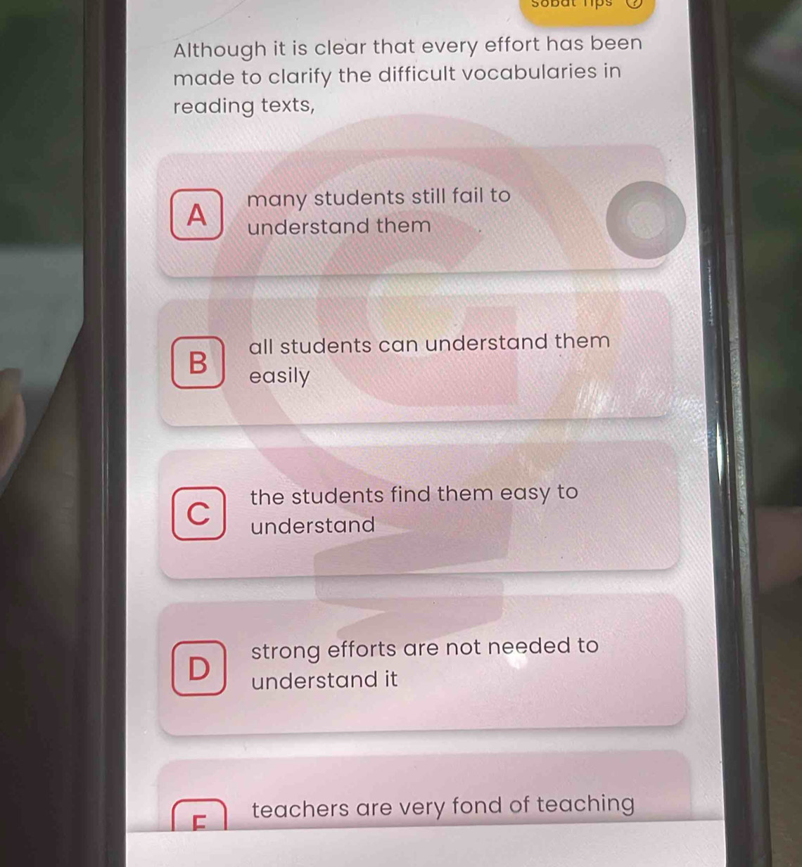 sobat hps
Although it is clear that every effort has been
made to clarify the difficult vocabularies in
reading texts,
A many students still fail to
understand them
all students can understand them
B easily
the students find them easy to
C
understand
strong efforts are not needed to
D understand it
teachers are very fond of teaching