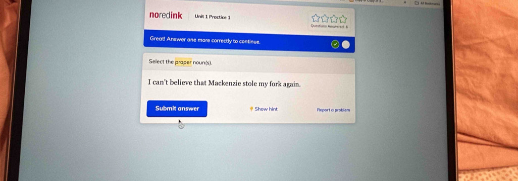 noredink Unit 1 Practice 1 
Questions Answered: 6 
Great! Answer one more correctly to continue. 
Select the proper noun(s). 
I can't believe that Mackenzie stole my fork again. 
Submit answer * Show hint Report a problem