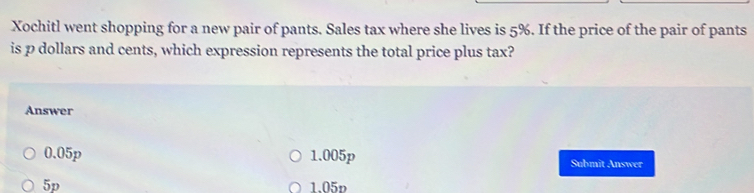 Xochitl went shopping for a new pair of pants. Sales tax where she lives is 5%. If the price of the pair of pants
is p dollars and cents, which expression represents the total price plus tax?
Answer
0.05p 1.005p Submit Answer
5p 1.05p