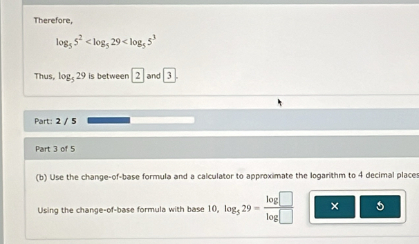 Therefore,
log _55^2
Thus, log _529 is between 2 and 3

Part: 2 / 5 
Part 3 of 5 
(b) Use the change-of-base formula and a calculator to approximate the logarithm to 4 decimal places 
Using the change-of-base formula with base 10, log _529= log □ /log □   × 5