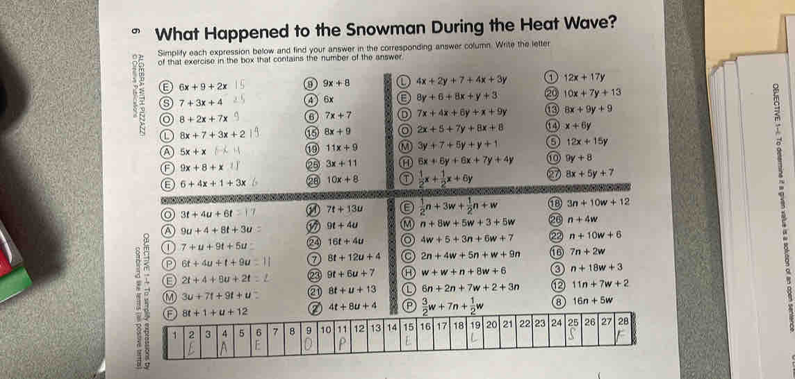 What Happened to the Snowman During the Heat Wave?
Simplify each expression below and find your answer in the corresponding answer column. Write the letter
of that exercise in the box that contains the number of the answer
6x+9+2x
9 9x+8 ① 4x+2y+7+4x+3y a 12x+17y
7+3x+4
4) 6x
8y+6+8x+y+3 ② 10x+7y+13
8+2x+7x
6 7x+7 7x+4x+6y+x+9y 8x+9y+9
① 8x+7+3x+2 05 8x+9 2x+5+7y+8x+8 ①4 x+6y
A 5x+x
19 11x+9 3y+7+5y+y+1 12x+15y
F 9x+8+x
25 3x+11 1 6x+6y+6x+7y+4y ⑩ 9y+8
L 6+4x+1+3x 28 10x+8  1/2 x+ 1/2 x+6y 27 8x+5y+7
o 3t+4u+6t
M4 7t+13u  1/2 n+3w+ 1/2 n+w 1 3n+10w+12
9t+4u M n+8w+5w+3+5w 20 n+4w
A 9u+4+8t+3u
7+u+9t+5u 24 16t+4u 4w+5+3n+6w+7 22 n+10w+6
8t+12u+4 2n+4w+5n+w+9n 7n+2w
⑬ 6t+4u+t+9u
E 2t+4+9u+2t 23 9t+6u+7 Ⓗ w+w+n+8w+6 n+18w+3
M 3u+7t+9t+u a 8t+u+13 ① 6n+2n+7w+2+3n ⑫ 11n+7w+2
2 4t+8u+4  3/2 w+7n+ 1/2 w ③ 16n+5w