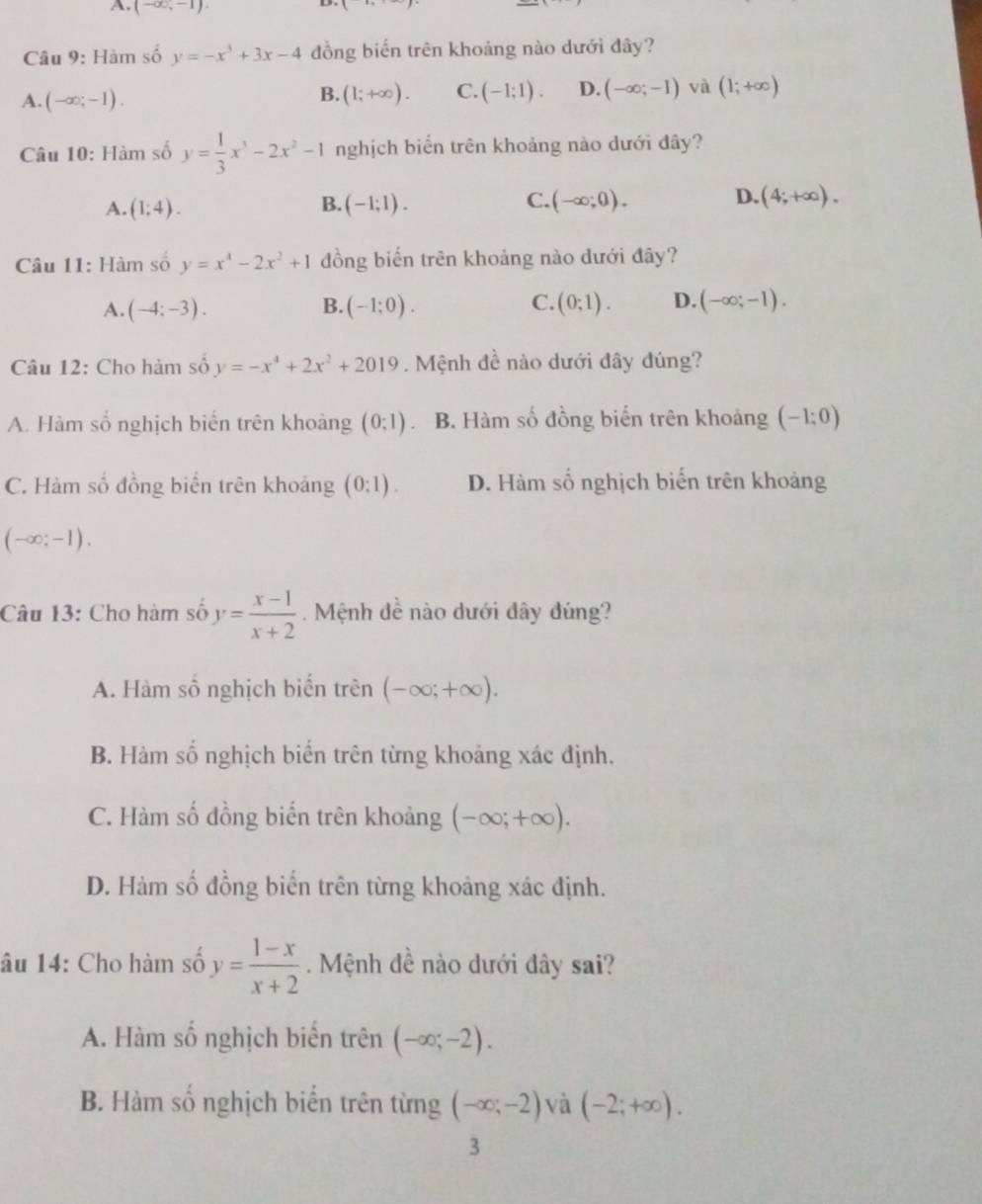 A. (-∈fty ,-1).
Câu 9: Hàm số y=-x^3+3x-4 đồng biển trên khoảng nào dưới đây?
A. (-∈fty ,-1). (1;+∈fty ). C. (-1;1). D. (-∈fty ;-1) và (1;+∈fty )
B.
Câu 10: Hàm số y= 1/3 x^3-2x^2-1 nghịch biến trên khoảng nào dưới đây?
C.
A. (1;4). (-1;1). (-∈fty ;0). (4;+∈fty ).
B.
D.
Câu 11: Hàm số y=x^4-2x^2+1 đồng biến trên khoảng nào dưới đây?
A. (-4;-3). B. (-1;0). C. (0;1). D. (-∈fty ;-1).
Câu 12: Cho hàm số y=-x^4+2x^2+2019. Mệnh đề nào dưới đây đúng?
A. Hàm số nghịch biến trên khoảng (0;1) B. Hàm số đồng biến trên khoảng (-1;0)
C. Hàm số đồng biển trên khoảng (0:1). D. Hàm số nghịch biến trên khoảng
(-∈fty ;-1).
Câu 13: Cho hàm số y= (x-1)/x+2 . Mệnh đề nào dưới đây đúng?
A. Hàm số nghịch biển trên (-∈fty ;+∈fty ).
B. Hàm số nghịch biển trên từng khoảng xác định.
C. Hàm số đồng biến trên khoảng (-∈fty ;+∈fty ).
D. Hàm số đồng biển trên từng khoảng xác định.
âu 14: Cho hàm số y= (1-x)/x+2  Mệnh đề nào dưới đây sai?
A. Hàm số nghịch biến trên (-∈fty ;-2).
B. Hàm số nghịch biến trên từng (-∈fty ;-2) và (-2;+∈fty ).
3