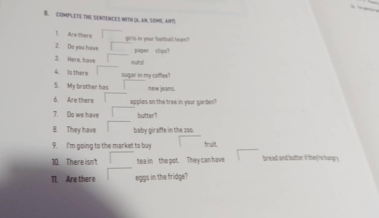 COMPLETE THE SENTENCES WITH (A. AN. SOME. ANY) 
1. Are there 
girls in your football team? 
2. Do you have 
paper clips? 
3. Here, have nuts! 
4. Is there sugar in my coffee? 
5. My brother has new jeans. 
6. Are there apples on the tree in your garden? 
7. Do we have butter? 
8. They have baby giraffe in the zoo. 
9. I'm going to the market to buy fruit. 
10. There isn't tea in the pot. They can have 
bread and butter if they're hungry. 
11. Are there eggs in the fridge?