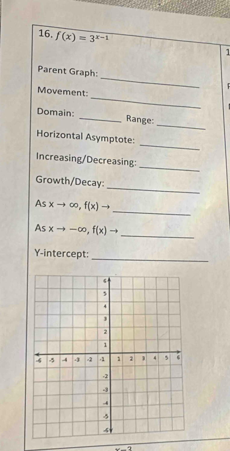 f(x)=3^(x-1)
1
_
Parent Graph:
_
Movement:
_
Domain: _Range:
_
Horizontal Asymptote:
_
Increasing/Decreasing:
_
Growth/Decay:
_
As xto ∈fty , f(x)to
As xto -∈fty , f(x)to _
Y-intercept:_