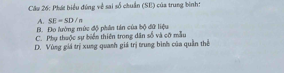 Phát biểu đúng về sai số chuẩn (SE) của trung bình:
A. SE=SD/n
B. Đo lường mức độ phân tán của bộ dữ liệu
C. Phụ thuộc sự biến thiên trong dân số và cỡ mẫu
D. Vùng giá trị xung quanh giá trị trung bình của quần thể