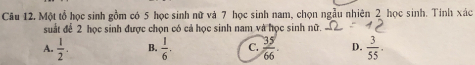 Một tổ học sinh gồm có 5 học sinh nữ và 7 học sinh nam, chọn ngẫu nhiên 2 học sinh. Tính xác
suất để 2 học sinh được chọn có cả học sinh nam và học sinh nữ.
A.  1/2 .  1/6 .  35/66 .  3/55 . 
B.
C.
D.