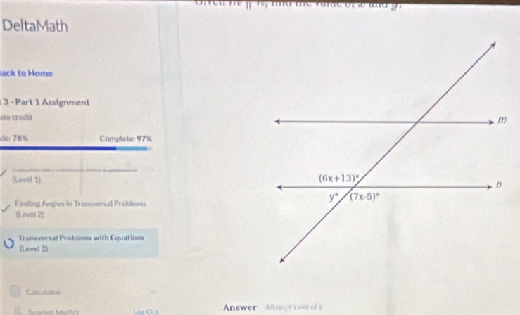 DeltaMath
lack to Home
: 3 « Part 1 Assignment
ate credit
de 78% Complete: 97%
(Lavel 1) 
Finding Angles in Transversal Problems
(Level 2)
Transversal Problems with Equations
(Level 2)
Cslculator
Answer Altempt'1 ost of 2