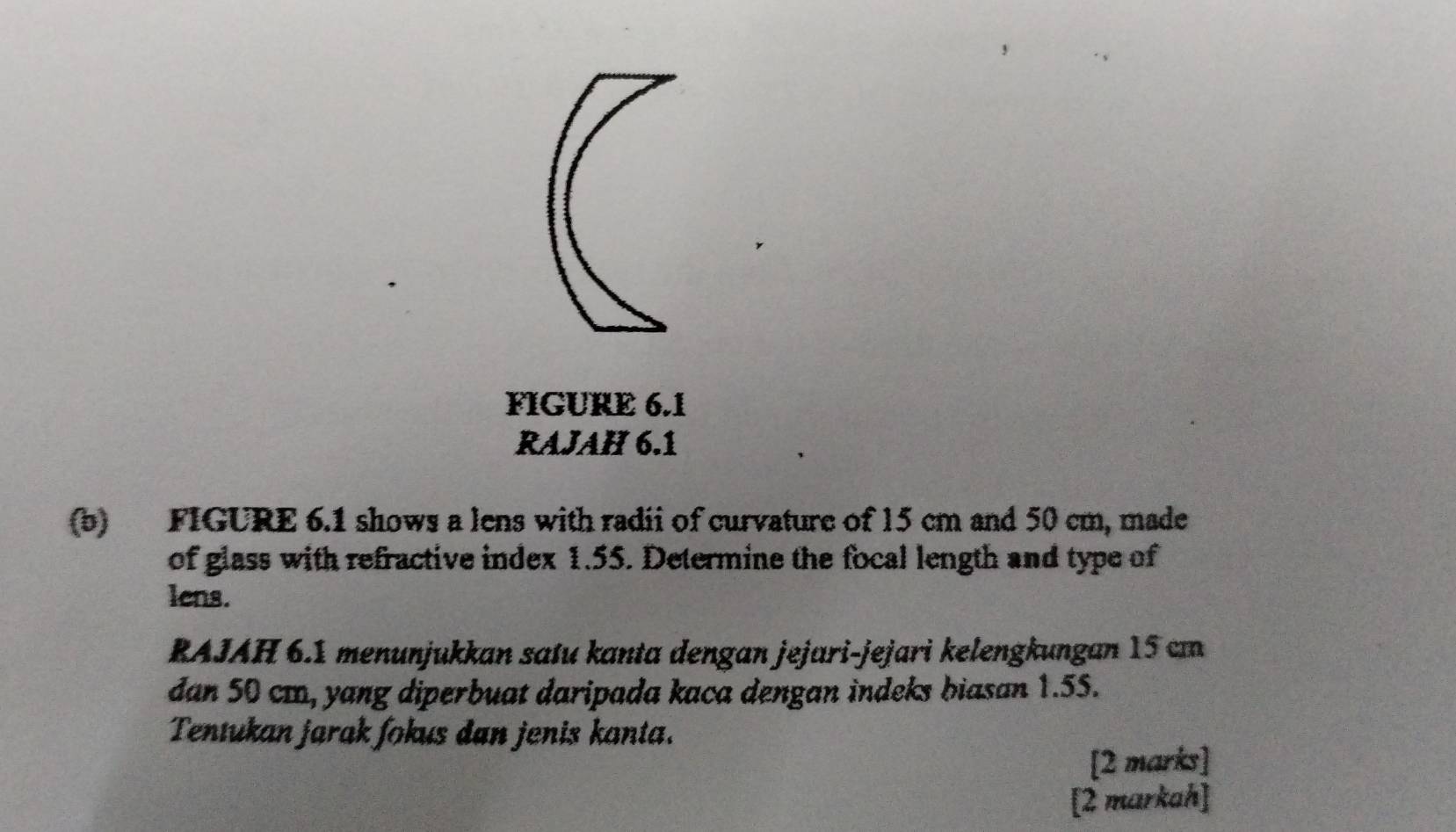 FIGURE 6.1 
RAJAH 6.1 
(b) FIGURE 6.1 shows a lens with radii of curvature of 15 cm and 50 cm, made 
of glass with refractive index 1.55. Determine the focal length and type of 
lens. 
RAJAH 6.1 menunjukkan satu kanta dengan jejari-jejari kelengkungan 15 cm
dan 50 cm, yang diperbuat daripada kaca dengan indeks biasan 1.55. 
Tentukan jarak fokus dan jenis kanta. 
[2 marks] 
[2 markah]