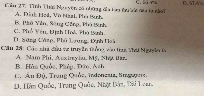 C. 66.4%. D. 67.4%
Câu 27: Tỉnh Thái Nguyên có những địa bàn thu hút đầu tư nào?
A. Định Hoá, Võ Nhai, Phú Bình.
B. Phổ Yên, Sông Công, Phú Bình.
C. Phổ Yên, Định Hoá, Phú Bình.
D. Sông Công, Phú Lương, Định Hoá.
Câu 28: Các nhà đầu tư truyền thống vào tinh Thái Nguyên là
A. Nam Phi, Auxtraylia, Mỹ, Nhật Bản.
B. Hàn Quốc, Pháp, Đức, Anh.
C. Ấn Độ, Trung Quốc, Indonexia, Singapore.
D. Hàn Quốc, Trung Quốc, Nhật Bản, Đài Loan.