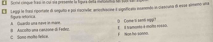 Scrivi cinque frasi in cui sia presente la figura della metonimia néi subi van aspeti
6 Leggi le frasi riportate di seguito e poi riscrivile: arricchiscine il significato inserendo in ciascuna di esse almeno una
figura retorica.
A Guardo una nave in mare. D Come ti senti oggi?
B Ascolto una canzone di Fedez. E Il tramonto è molto rosso.
C Sono molto felice. F Non ho sonno.