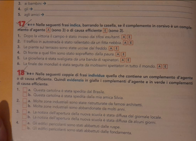 ai bambini_
_
4. gli_
5. agli amici_
1 7 ●●* Nelle seguenti frasi indica, barrando la casella, se il complemento in corsivo è un comple-
mento d’agente A (sono 3) o di causa efficiente E (sono 3).
1. Dopo la vittoria il campo è stato invaso dai tifosi esultanti. [A] E
2. Il traffico in autostrada è stato rallentato da un fitta nebbia. [A] [ E
3. Le piante sul terrazzo sono state uccise dal freddo. [A] E
4. Di fronte a quel film sono stato sopraffatto dalla paura. [A] E
5. La gioielleria è stata svaligiata da una banda di rapinatori. AE
6. La finale dei mondiali è stata seguita da moltissimi spettatori in tutto il mondo. [A] [E
ō ●●● Nelle seguenti coppie di frasi individua quella che contiene un complemento d’agente
o di causa efficiente. Quindi evidenzia in giallo i complementi d’agente e in verde i complementi
di causa efficiente.
1. a. Questa cartolina è stata spedita dal Brasile.
b. Questa cartolina è stata spedita dalla mia amica Silvia.
2. a. Molte zone industriali sono state ristrutturate da famosi architetti.
b. Molte zone industriali sono abbandonate da molti anni.
3. a. La notizia dell'apertura della nuova scuola è stata diffusa dal giornale locale.
b. La notizia dell'apertura della nuova scuola è stata diffusa da alcuni giorni.
4. a, Gli edifici pericolanti sono stati abbattuti dalle ruspe.
b. Gli edifici pericolanti sono stati abbattuti dalle fondamenta.