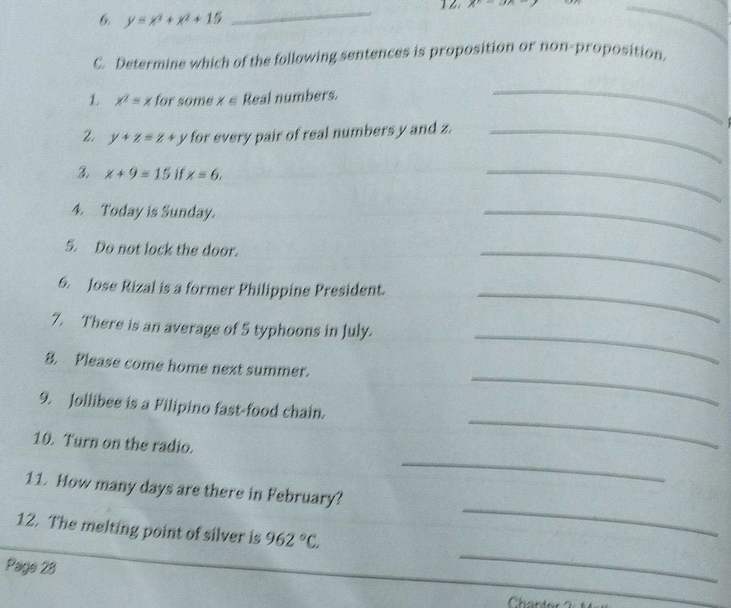12 chi =Bh
6. y=x^2+x^2+15
_ 
C. Determine which of the following sentences is proposition or non-proposition. 
1, x^2=x for some X∈ Real numbers. 
_ 
2. y+z=z+y for every pair of real numbers y and z._ 
3. x+9=15 if x=6, 
_ 
4. Today is Sunday. 
_ 
5. Do not lock the door. 
_ 
6. Jose Rizal is a former Philippine President._ 
7. There is an average of 5 typhoons in July. 
_ 
8. Please come home next summer. 
_ 
9. Jollibee is a Filipino fast-food chain. 
_ 
10. Turn on the radio. 
_ 
11. How many days are there in February? 
12. The melting point of silver is 962°C. 
_ 
Page 28 
_ 
Chanter