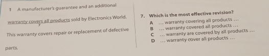 A manufacturer's guarantee and an additional
warranty covers all products sold by Electronics World. 7. Which is the most effective revision?
A ... warranty covering all products ...
This warranty covers repair or replacement of defective B ... warranty covered all products ..
C ... warranty are covered by all products . .
parts. D .. warranty cover all products ..