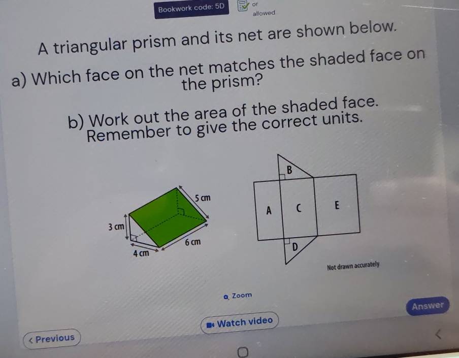 Bookwork code: 5D or 
allowed 
A triangular prism and its net are shown below. 
a) Which face on the net matches the shaded face on 
the prism? 
b) Work out the area of the shaded face. 
Remember to give the correct units. 
B 
A ( E 
D 
Not drawn accurately 
Q Zoom 
Answer 
< Previous Watch video