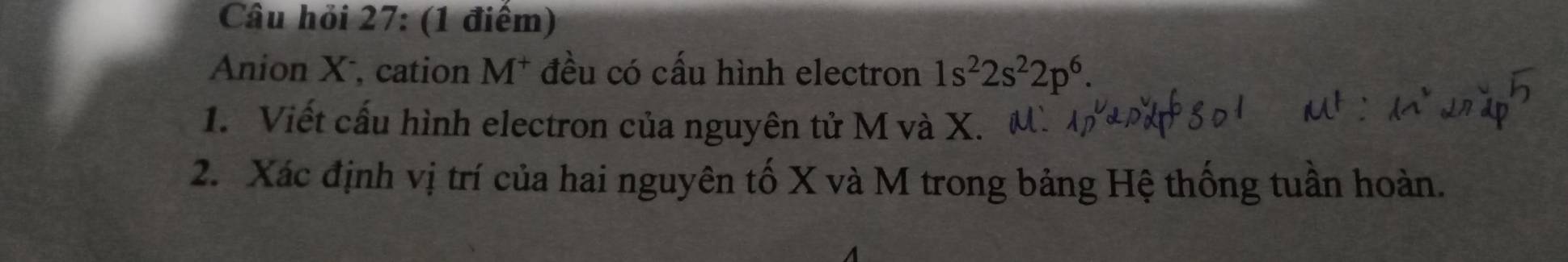 Câu hỏi 27: (1 điểm) 
Anion X, cation M* đều có cấu hình electron 1s^22s^22p^6. 
1. Viết cấu hình electron của nguyên tử M và X. 
2. Xác định vị trí của hai nguyên tố X và M trong bảng Hệ thống tuần hoàn.